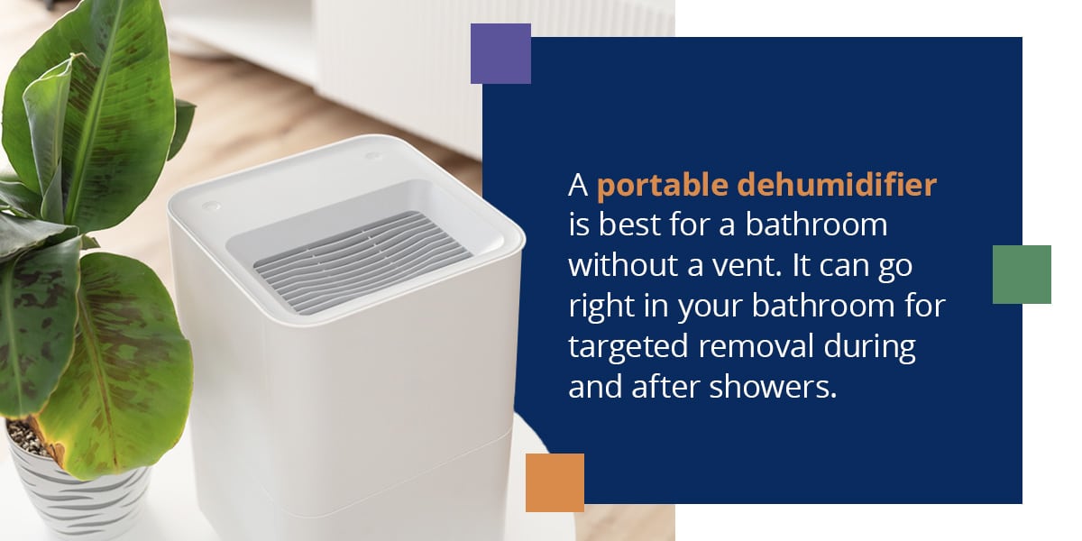 A portable dehumidifier is best for a bathroom without a vent. It can go right in your bathroom for targeted removal during and after showers.